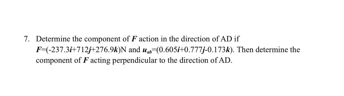 7. Determine the component of F action in the direction of AD if
F=(-237.3i+712j+276.9k)N and uab (0.605i+0.777j-0.173k). Then determine the
component of F acting perpendicular to the direction of AD.