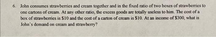 6. John consumes strawberries and cream together and in the fixed ratio of two boxes of strawberries to
one cartons of cream. At any other ratio, the excess goods are totally useless to him. The cost of a
box of strawberries is $10 and the cost of a carton of cream is $10. At an income of $300, what is
John's demand on cream and strawberry?