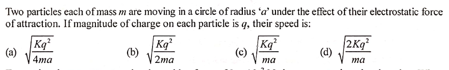 Two particles each of mass m are moving in a circle of radius 'a' under the effect of their electrostatic force
of attraction. If magnitude of charge on each particle is q, their speed is:
|Kq²
(a)
Kq
(b)
Kq
(c)
2Kg
(d)
4ma
2тa
ma
та

