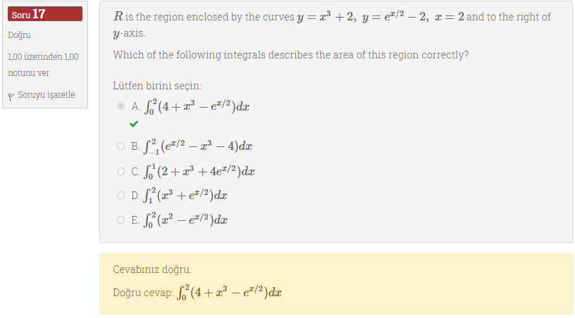Soru 17
Ris the region enclosed by the curves y= x³ +2, y= e#/2 – 2, x = 2 and to the right of
у аxis
Doğru
100 üzerinden 1,00
Which of the following integrals describes the area of this region correctly?
notunu ver
Lütfen birini seçin:
P Soruyu işaretle
O A. (4+ – e=/2)dæ
O B. S, (e"/2 – 2³ – 4)dæ
O . S(2+³ + 4e#/2)dx
O D. S (x³ + e#/2)dx
O E. (2² – e=/2)dx
Cevabınız doğru.
Doğru cevap: ʻ(4 +æ³ – e=/2)dx
