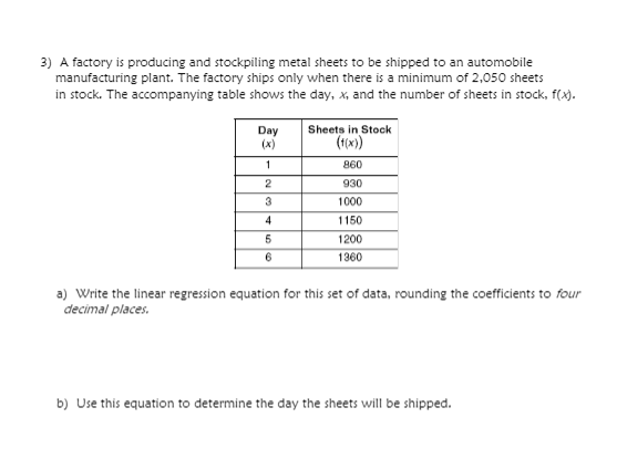 3) A factory is producing and stockpiling metal sheets to be shipped to an automobile
manufacturing plant. The factory ships only when there is a minimum of 2,050 sheets
in stock. The accompanying table shows the day, x, and the number of sheets in stock, f(x).
Sheets in Stock
Day
(x)
860
2
930
3
1000
4
1150
1200
6
1360
a) Write the linear regression equation for this set of data, rounding the coefficients to four
decimal places.
b) Use this equation to determine the day the sheets will be shipped.
