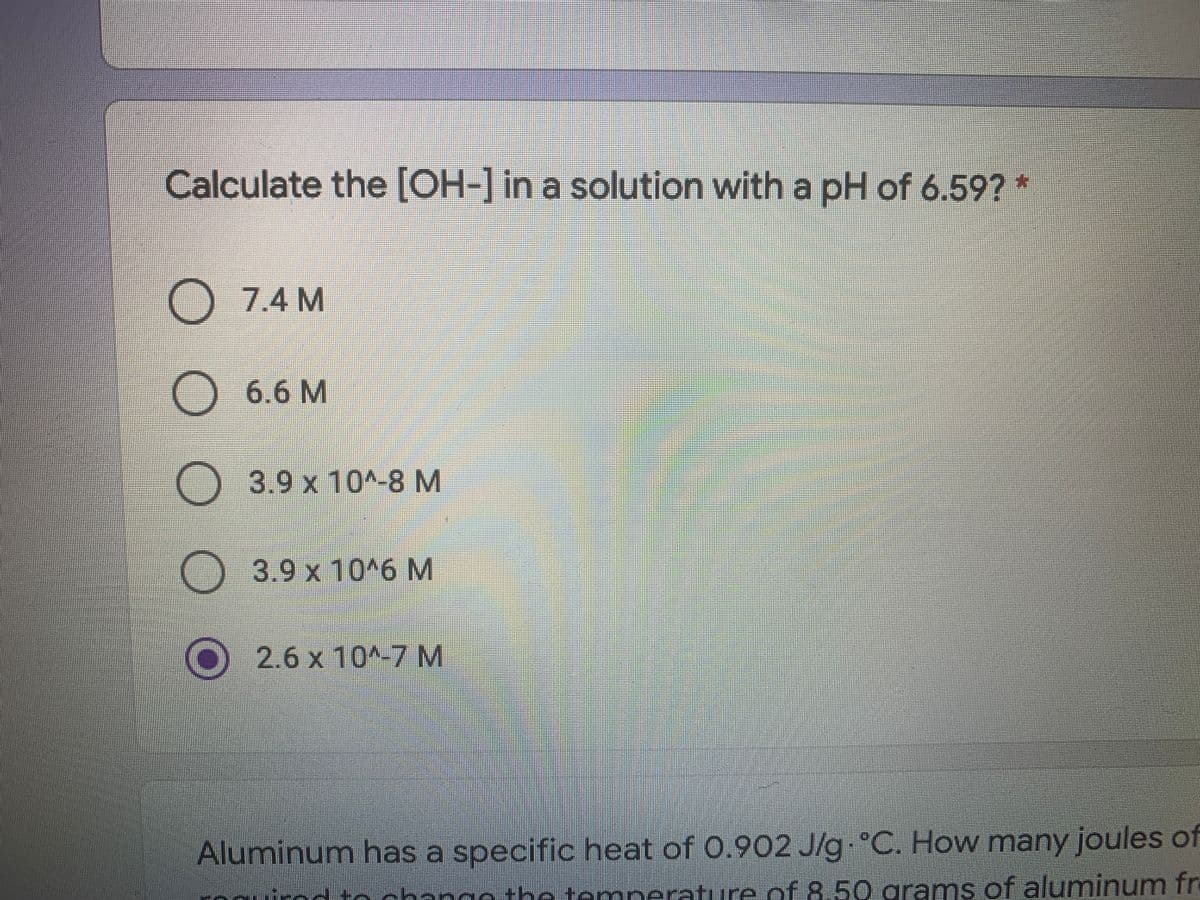 Calculate the [OH-] in a solution with a pH of 6.59? *
O 7.4 M
) 6.6 M
O 3.9 x 10^-8 M
3.9x10^6M
2.6 x 10^-7 M
Aluminum has a specific heat of 0.902 J/g °C. How many joules of
naathe temperature.of 8,50 grams of aluminum fr
