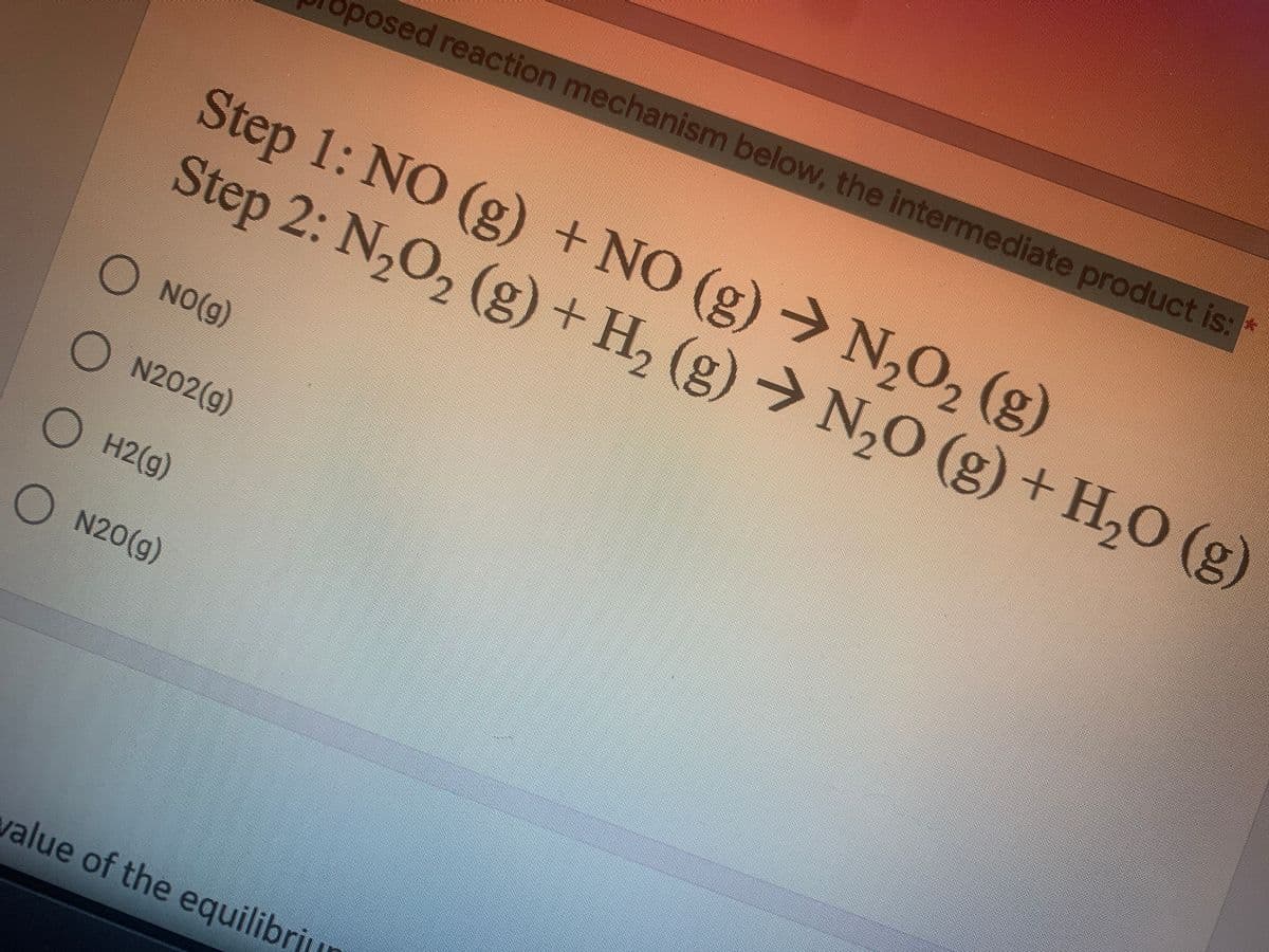 posed reaction mechanism below, the intermediate product is:
Step 1: NO (g) +NO (g) → N,O, (g)
Step 2: N,O, (g) + H, (g) → N,0 (g) + H,O (g)
Step 2: N,
O NO(g)
O N202(g)
O H2(g)
O N20(g)
value of the equilibri
