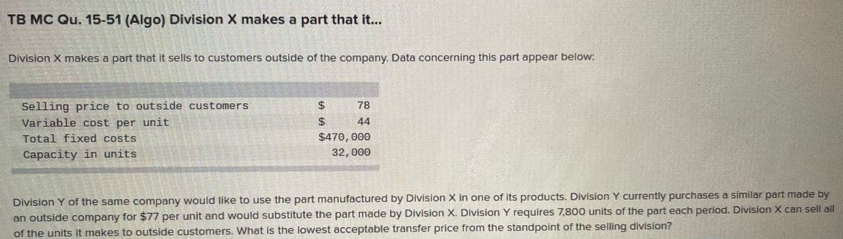 TB MC Qu. 15-51 (Algo) Division X makes a part that it...
Division X makes a part that It sells to customers outside of the company. Data concerning this part appear below
Selling price to outside customers
Variable cost per unit
Total fixed costs
%$4
78
$4
44
$470,000
32,000
Capacity in units
Division Y of the same company would like to use the part manufactured by Division X in one of its products. Division Y currently purchases a similar part made by
an outside company for $77 per unit and would substitute the part made by Division X. Division Y requires 7,800 units of the part each period. Division X can sell all
of the units it makes to outside customers. What is the lowest acceptable transfer price from the standpoint of the selling division?
%24
