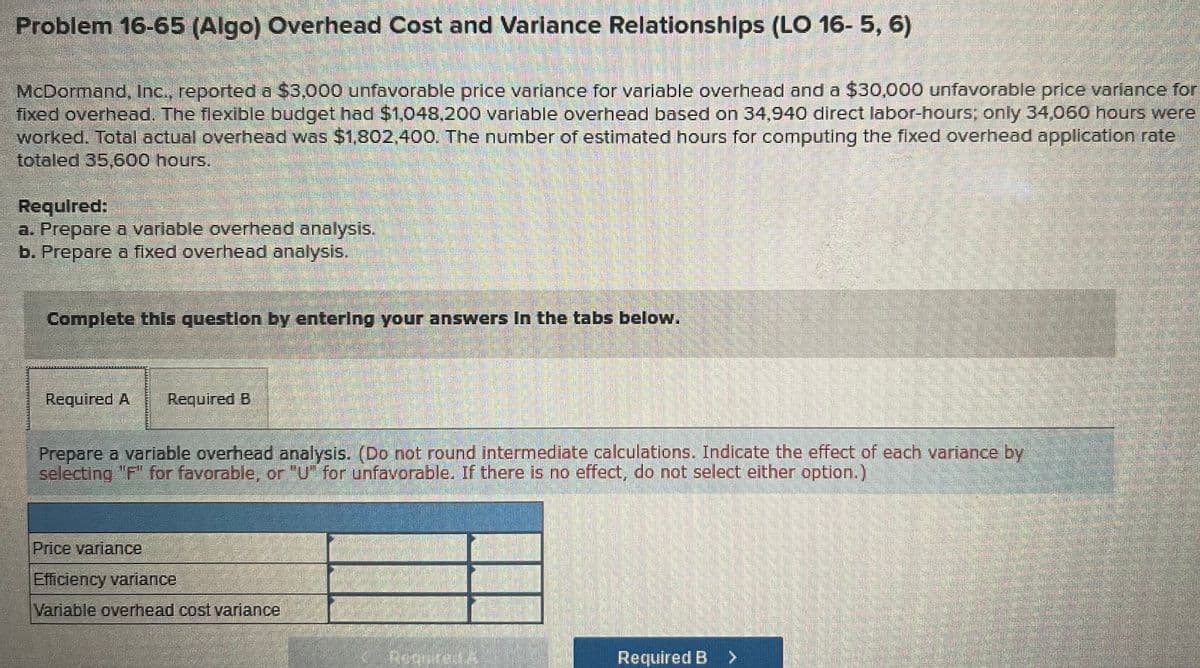 Problem 16-65 (Algo) Overhead Cost and Varlance Relationships (LO 16- 5, 6)
McDormand, Inc., reporteda $3,000 unfavorable price variance for varlable overhead and a $30,000 unfavorable price varlance for
fixed overhead. The flexible budget had $1,048,200 variable overhead based on 34,940 direct labor-hours;, only 34,060 hours were
worked. Total actual overhead was $1,802,400. The number of estimated hours for computing the fixed overhead application rate
totaled 35,600 hours.
Requlred:
a. Prepare a varlable overhead analysis.
b. Prepare a fixed overhead analysis.
Complete this question by enterlng your answers In the tabs below.
Required A
Required B
Prepare a variable overhead analysis. (Do not round intermediate calculations. Indicate the effect of each variance by
selecting "F" for favorable, or "U" for unfavprable. If there is no effect, do not select either option.)
Price variance
Efficiency variance
Variable overhead cost variance
Reguired A
Required B >
