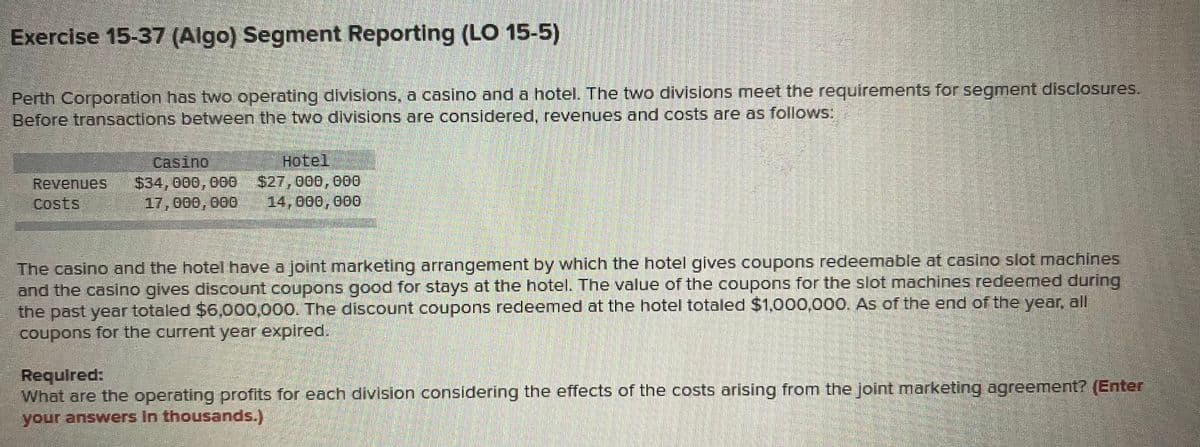 Exercise 15-37 (Algo) Segment Reporting (LO 15-5)
Perth Corporation has two operating divisions, a casino and a hotel. The two divisions meet the requirements for segment disclosures.
Before transactions between the two divisions are considered, revenues and costs are as follows:
casino
$34,000, 000
e
17,000, 000
Hotel
$27,000,000
14,000,000
Revenues
The casino and the hotel have a joint marketing arrangement by which the hotel gives coupons redeemable at casino slot machines
and the casino gives discount coupons good for stays at the hotel. The value of the coupons for the slot machines redeemed during
the past year totaled $6,000,000. The discount coupons redeemed at the hotel totaled $1,000,000. As of the end of the year, all
coupons for the current year expired.
Required:
What are the operating profits for each division considering the effects of the costs arising from the Joint marketing agreement? (Enter
your answers In thousands.)
