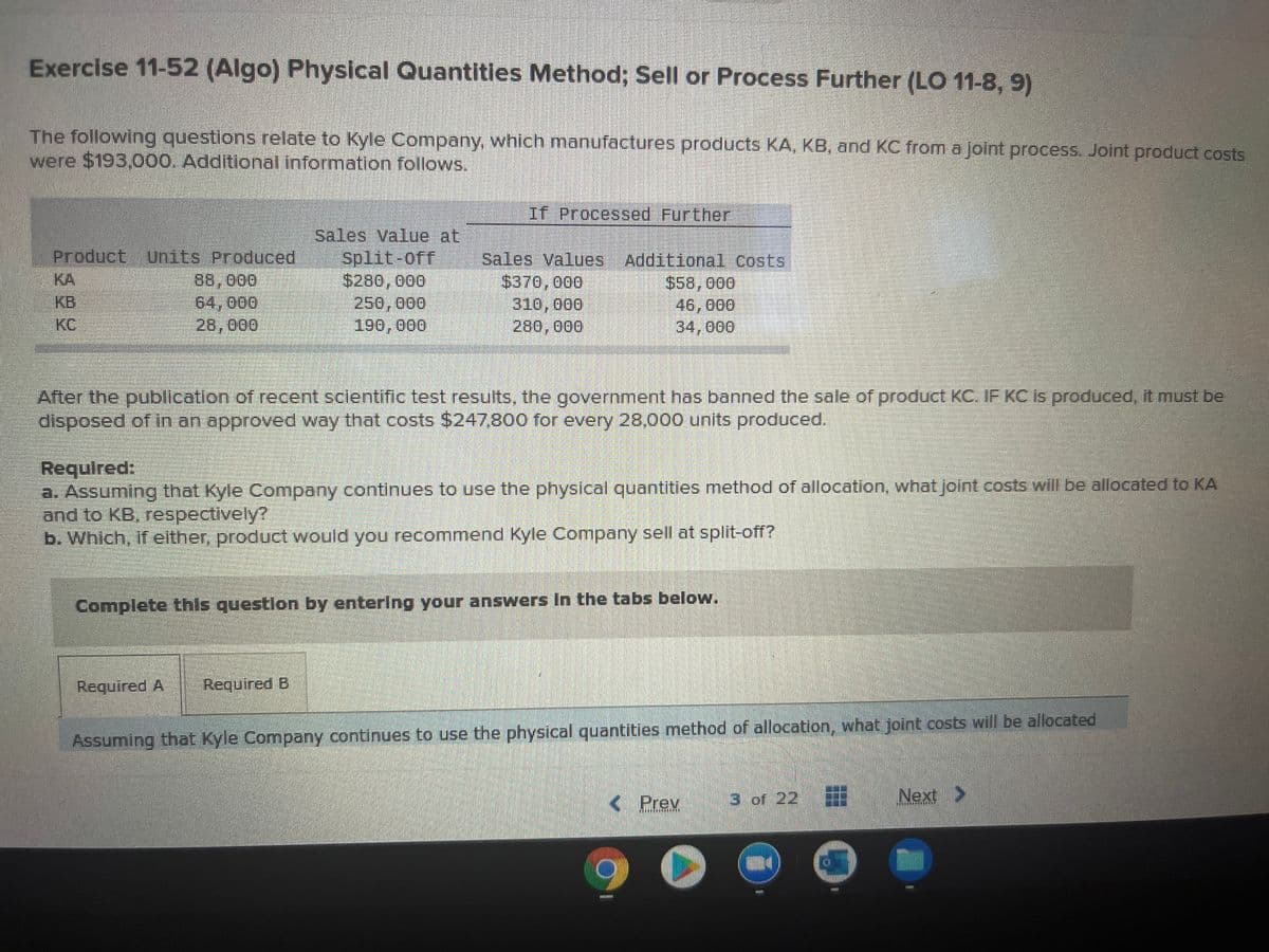 Exercise 11-52 (Algo) Physical Quantities Method; Sell or Process Further (LO 11-8, 9)
The following questions relate to Kyle Company, which manufactures products KA, KB, and KC from a joint process. Joint product costs
were $193,000. Additional information follows.
If Processed Further
Product Units Produced
88,000
64,000
28,000
Sales Value at
Split-off
$280, 000
250,000
190,000
Sales Values Additional Costs
$370, 000
310, о00
280,000
KA
$58,000
46,000
34,000
KB
KC
After the putblication of recent sclentific test results, the government has banned the sale of product KC. IF KC is produced, it must be
disposed of in an approved way that costs $247,800 for every 28,000 units produced.
Requlred:
a. Assuming that Kyle Company continues to use the physical quantities method of allocation, what joint costs will be allocated to KA
and to KB, respectively?
b. Which, if either, product would you recommend Kyle Company sell at split-off?
Complete this questlon by entering your answers In the tabs below.
Required A
Required B
Assuming that Kyle Company continues to use the physical quantities method of allocation, what joint costs will be allocated
K Prev
3 of 22
Next >
7ARARE
