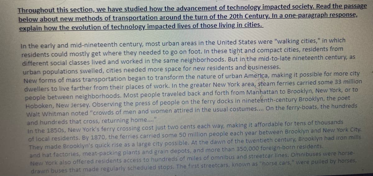 Throughout this section, we have studied how the advancement of technology impacted society. Read the passage
below about new methods of transportation around the turn of the 20th Century. In a one-paragraph response,
explain how the evolution of technology impacted lives of those living in cities.
In the early and mid-nineteenth century, most urban areas in the United States were "walking cities," in which
residents could mostly get where they needed to go on foot. In these tight and compact cities, residents from
different social classes lived and worked in the same neighborhoods. But in/the mid-to-late nineteenth century, as
urban populations swelled, cities needed more space for new residents and businesses.
New forms of mass transportation began to transform the nature of urban America, making it possible for more city
dwellers to live farther from their places of work. In the greater New York area, steam ferries carried some 33 million
people between neighborhoods. Most people traveled back and forth from Manhattan to Brooklyn, New York, or to
Hoboken, New Jersey. Observing the press of people on the ferry docks in nineteenth-century Brooklyn, the poet
Walt Whitman noted "crowds of men and women attired in the usual costumes.... On the ferry-boats, the hundreds
and hundreds that cross, returning home...."
In the 1850s, New York's ferry crossing cost just two cents each way, making it affordable for tens of thousands
of local residents. By 1870, the ferries carried some 50 million people each year between Brooklyn and New York City.
They made Brooklyn's quick rise as a large city possible. At the dawn of the twentieth century, Brooklyn had iron mills
and hat factories, meat-packing plants and grain depots, and more than 350,000 foreign-born residents.
New York also offered residents access to hundreds of miles of omnibus and streetcar lines. Omnibuses were horse-
drawn buses that made regularly scheduled stops. The first streetcars, known as "horse cars," were pulled by horses,
