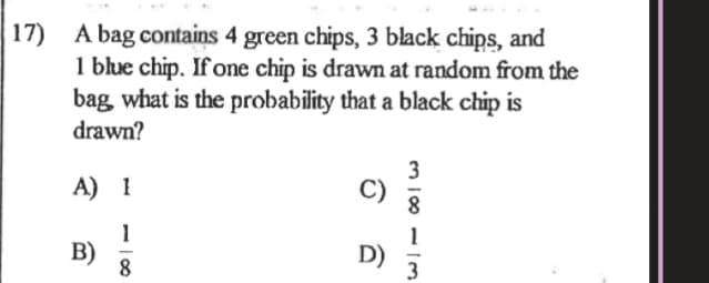 17) A bag contains 4 green chips, 3 black chips, and
1 blue chip. If one chip is drawn at random from the
bag what is the probability that a black chip is
drawn?
A) I
1
B)
8
D)
3
