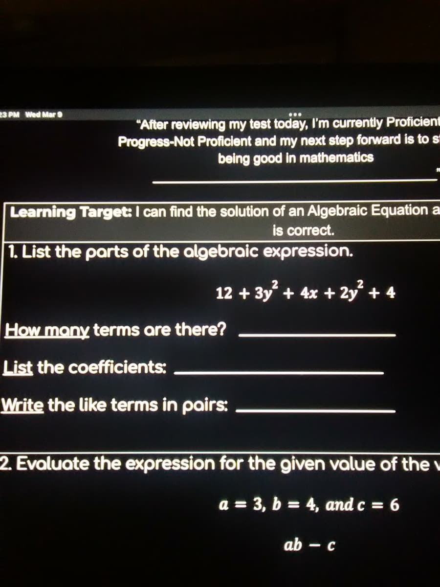 S PM Wed Mar 9
"After reviewing my test today, I'm currently Proficient
Progress-Not Proficient and my next step forward is to st
being good in mathematics
Learning Target: I can find the solution of an Algebraic Equation a
is correct.
1. List the parts of the algebraic expression.
12 + 3y + 4x + 2y + 4
How mony terms are there?
List the coefficients:
Write the like terms in pairs:
2. Evaluate the expression for the given value of the v
a = 3, b = 4, and c = 6
%3|
ab -
