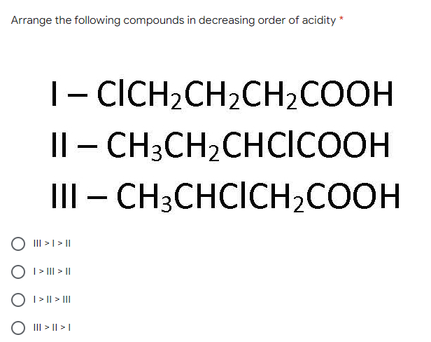 Arrange the following compounds in decreasing order of acidity *
|- CICH2CH2CH2COOH
Il - CH3CH2CHCICOOH
III – CH3CHCICH2COOH
III > I> ||
O I > II > ||
O I > I| > II
III > || >|
