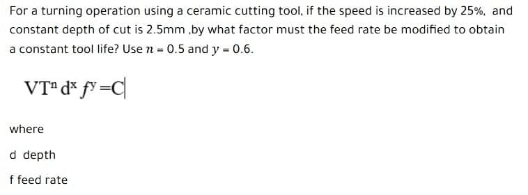 For a turning operation using a ceramic cutting tool, if the speed is increased by 25%, and
constant depth of cut is 2.5mm ,by what factor must the feed rate be modified to obtain
a constant tool life? Use n = 0.5 and y = 0.6.
VT" d* f³ =C
where
d depth
f feed rate
