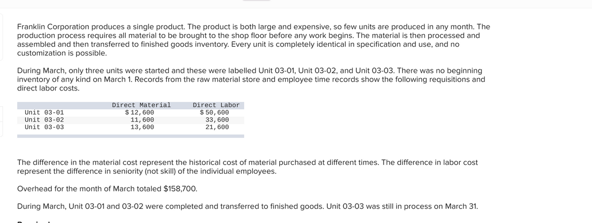 Franklin Corporation produces a single product. The product is both large and expensive, so few units are produced in any month. The
production process requires all material to be brought to the shop floor before any work begins. The material is then processed and
assembled and then transferred to finished goods inventory. Every unit is completely identical in specification and use, and no
customization is possible.
During March, only three units were started and these were labelled Unit 03-01, Unit 03-02, and Unit 03-03. There was no beginning
inventory of any kind on March 1. Records from the raw material store and employee time records show the following requisitions and
direct labor costs.
Unit 03-01
Unit 03-02
Unit 03-03
Direct Material
$ 12, 600
11, 600
13, 600
Direct Labor
$50, 600
33, 600
21,600
The difference in the material cost represent the historical cost of material purchased at different times. The difference in labor cost
represent the difference in seniority (not skill) of the individual employees.
Overhead for the month of March totaled $158,700.
During March, Unit 03-01 and 03-02 were completed and transferred to finished goods. Unit 03-03 was still in process on March 31.