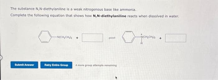 The substance N,N-diethylaniline is a weak nitrogenous base like ammonia.
Complete the following equation that shows how N,N-diethylaniline reacts when dissolved in water.
Submit Answer
-N(CH₂CH₂)₂ +
Retry Entire Group
4 more group attempts remaining
+