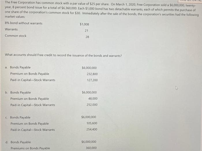 The Free Corporation has common stock with a par value of $25 per share. On March 1, 2020, Free Corporation sold a $6,000,000, twenty-
year, 8 percent bond issue for a total of $6,360,000. Each $1,000 bond has two detachable warrants, each of which permits the purchase of
one share of the corporation's common stock for $30. Immediately after the sale of the bonds, the corporation's securities had the following
market values:
8% bond without warrants
Warrants
Common stock
a. Bonds Payable
What accounts should Free credit to record the issuance of the bonds and warrants?
Premium on Bonds Payable
Paid-in Capital-Stock Warrants
b. Bonds Payable
Premium on Bonds Payable
Paid-in Capital-Stock Warrants
c. Bonds Payable
Premium on Bonds Payable
Paid-in Capital Stock Warrants
d. Bonds Payable
$1,008
21
Premiums on Bonds Payable
28
$6,000,000
232,800
127,200
$6,000,000
48,000
252,000
$6,000,000
105,600
254,400
ICILUATAC
$6,000,000
360,000