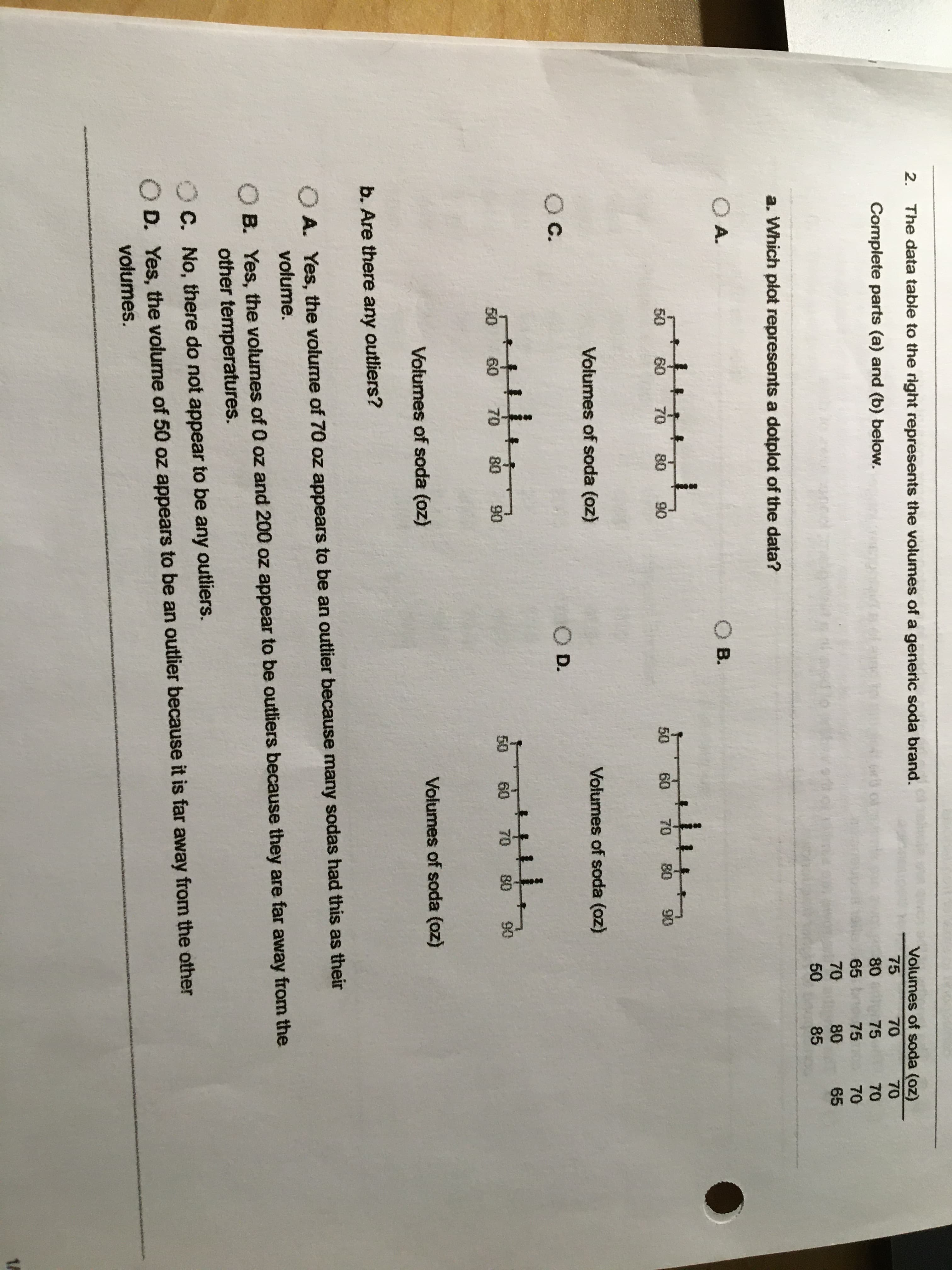 2.
The data table to the right represents the volumes of a generic soda brand.
Volumes of soda (oz)
Complete parts (a) and (b) below.
75
70
70
80
65 b
70
75
70
75
70
80
85
65
50
a. Which plot represents a dotplot of the data?
O A.
OB.
50
60 70
80
90
50
60
70
80
90
Volumes of soda (oz)
Volumes of soda (oz)
Oc.
OD.
50
60
70
80
50
60
70
80
90
Volumes of soda (oz)
Volumes of soda (oz)
b. Are there any outliers?
O A. Yes, the volume of 70 oz appears to be an outlier because many sodas had this as their
volume.
O B. Yes, the volumes of 0 oz and 200 oz appear to be outliers because they are far away from the
other temperatures.
O C. No, there do not appear to be any outliers.
D. Yes, the volume of 50 oz appears to be an outlier because it is far away from the other
volumes.
1A
