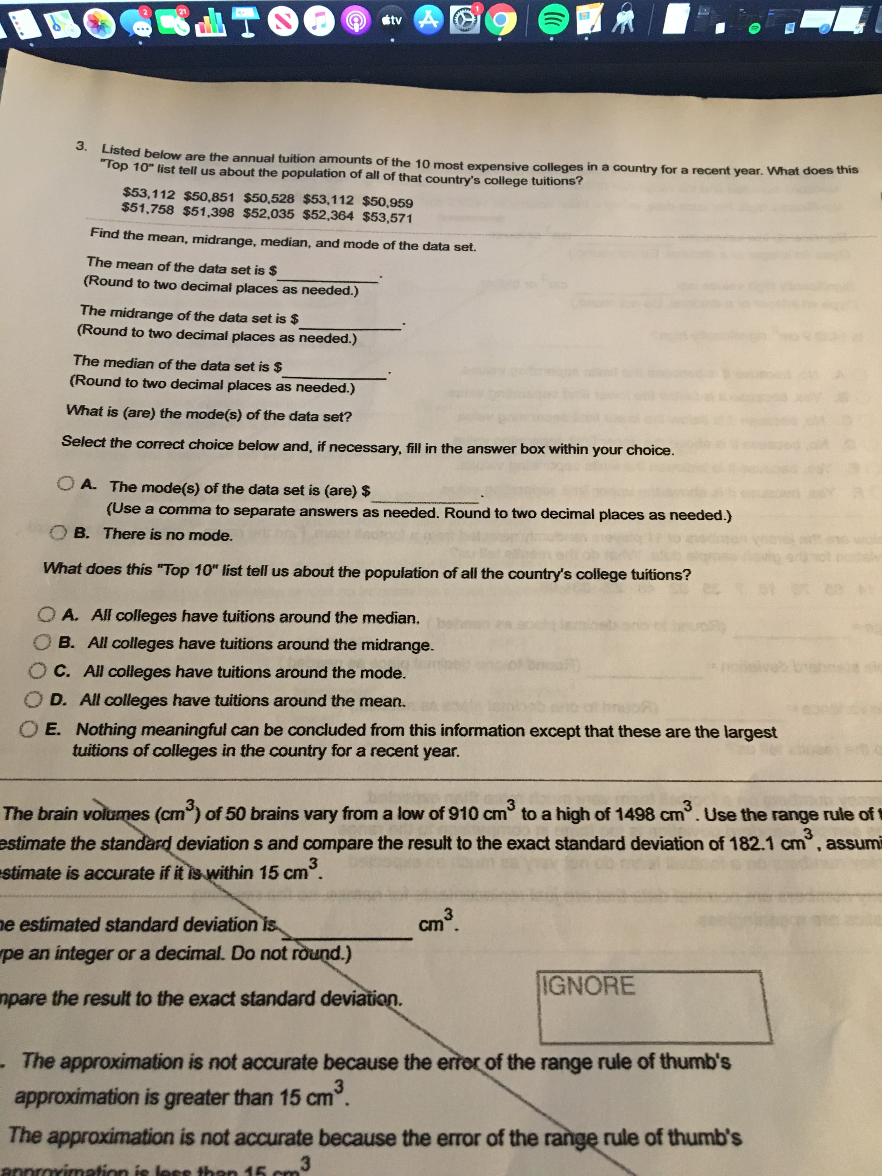 21
étv A
3.
Listed below are the annual tuition amounts of the 10 most expensive colleges in a country for a recent year. What does this
"Top 10" list tell us about the population of all of that country's college tuitions?
$53,112 $50,851 $50,528 $53,112 $50,959
$51,758 $51,398 $52,035 $52,364 $53,571
Find the mean, midrange, median, and mode of the data set.
The mean of the data set is $
(Round to two decimal places as needed.)
The midrange of the data set is $
(Round to two decimal places as needed.)
The median of the data set is $
(Round to two decimal places as needed.)
What is (are) the mode(s) of the data set?
Select the correct choice below and, if necessary, fill in the answer box within your choice.
O A. The mode(s) of the data set is (are) $
(Use a comma to separate answers as needed. Round to two decimal places as needed.)
B. There is no mode.
What does this "Top 10" list tell us about the population of all the country's college tuitions?
O A. All colleges have tuitions around the median.
O B. All colleges have tuitions around the midrange.
OC. All colleges have tuitions around the mode.
D. All colleges have tuitions around the mean.
E. Nothing meaningful can be concluded from this information except that these are the largest
tuitions of colleges in the country for a recent year.
The brain volumes (cm) of 50 brains vary from a low of 910 cm to a high of 1498 cm°. Use the range rule of
3
estimate the standard deviation s and compare the result to the exact standard deviation of 182.1 cm, assumi
stimate is accurate if it is within 15 cm.
cm3.
ne estimated standard deviation is
pe an integer or a decimal. Do not round.)
IGNORE
mpare the result to the exact standard deviation.
-The approximation is not accurate because the error of the range rule of thumb's
approximation is greater than 15 cm.
The approximation is not accurate because the error of the range rule of thumb's
annrorimation is less then 15 cm3
m3
