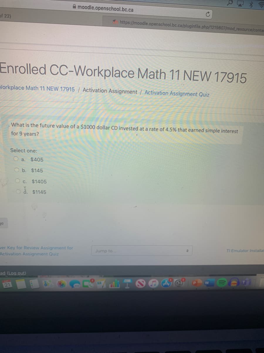 A moodle.openschool.bc.ca
of 22)
To https://moodle.openschool.bc.ca/pluginfile.php/1219807/mod_resource/conter
Enrolled CC-Workplace Math 11 NEW 17915
Vorkplace Math 11 NEW 17915| Activation Assignment / Activation Assignment Quiz
What is the future value of a $1000 dollar CD invested at a rate of 4.5% that earned simple interest
for 9 years?
Select one:
O a.
$405
Ob. $145
O c.
$1405
$1145
ge
ver Key for Review Assignment for
Activation Assignment Quiz
Jump to.
TI Emulator Installat
ad (Log out)
21
TOO
