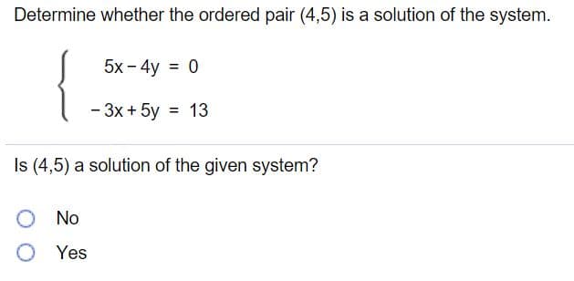 Determine whether the ordered pair (4,5) is a solution of the system.
{
5x - 4y = 0
%3D
- 3x + 5y = 13
%3D
Is (4,5) a solution of the given system?
No
O Yes
