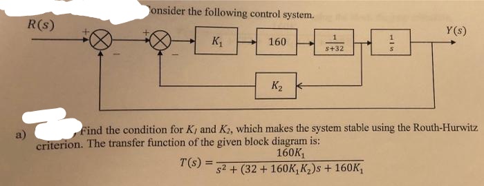 onsider the following control system.
R(s)
Y (s)
160
s+32
K2 -
Find the condition for K, and K2, which makes the system stable using the Routh-Hurwitz
a)
criterion. The transfer function of the given block diagram is:
160K,
T(s):
s2 + (32 + 160K, K2)s + 160K,
