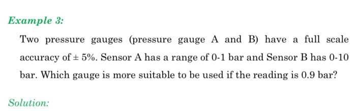 Example 3:
Two pressure gauges (pressure gauge A and B) have a full scale
accuracy of + 5%. Sensor A has a range of 0-1 bar and Sensor B has 0-10
bar. Which gauge is more suitable to be used if the reading is 0.9 bar?
Solution:
