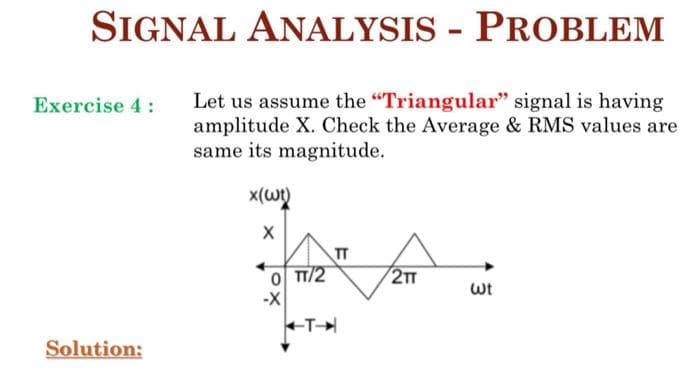 SIGNAL ANALYSIS - PROBLEM
Let us assume the "Triangular" signal is having
amplitude X. Check the Average & RMS values are
same its magnitude.
Exercise 4 :
TT
0 TT/2
2T
wt
-X
Solution:
