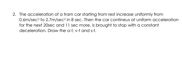 2. The acceleration of a tram car starting from rest increase uniformly from
0.6m/sec? to 2.7m/sec2 in 8 sec. Then the car contineus at uniform acceleration
for the next 20sec and 11 sec more, is brought to stop with a constant
deceleration. Draw the a-t, v-t and s-t.

