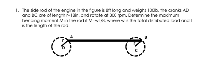 1. The side rod of the engine in the figure is 8ft long and weighs 100lb. the cranks AD
and BC are of length r=18in. and rotate at 300 rpm. Determine the maximum
bending moment M in the rod if M=wL/8, where w is the total distributed load and L
is the length of the rod.
B
