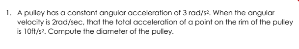 1. A pulley has a constant angular acceleration of 3 rad/s?. When the angular
velocity is 2rad/sec, that the total acceleration of a point on the rim of the pulley
is 10ft/s?. Compute the diameter of the pulley.
