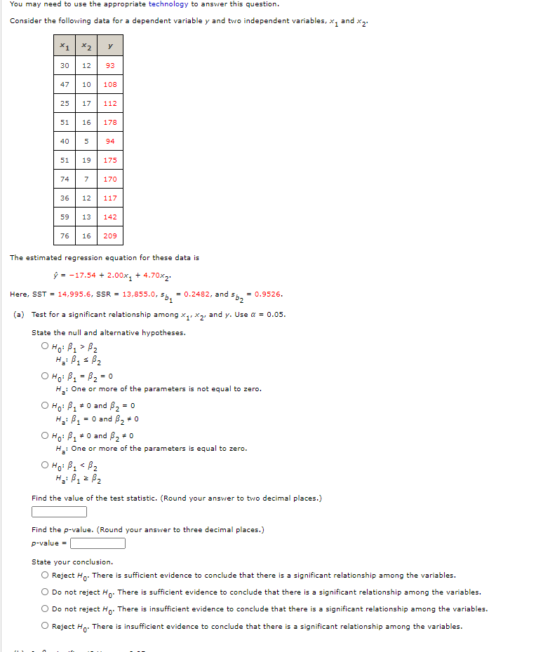 You may need to use the apPpropriate technology to answer this question.
Consider the following data for a dependent variable y and two independent variables, x, and x,.
x1
x2
y
30
12
93
47
10
108
25
17
112
51
16
178
40
94
51
19
175
74
7
170
36
12
117
59
13
142
76
16
209
The estimated regression equation for these data is
ý = -17.54 + 2.00x, + 4.70x2.
Here, SST = 14,995.6, SSR = 13,855.0,
= 0.2482, and s
= 0.9526.
(a) Test for a significant relationship among x,, x, and y. Use a = 0.05.
State the null and alternative hypotheses.
O Ho: B1 > B2
O Ho: B1 = B2 = 0
One or more of the parameters is not equal to zero.
%3D
O Ho: B, +0 and B2 = 0
= 0 and B, * o
O Ho: B, +0 and B, +0
H: One or more of the parameters is equal to zero.
O Họ: B1 < B2
1.
Find the value of the test statistic. (Round your answer to two decimal places.)
Find the p-value. (Round your answer to three decimal places.)
p-value =
State your conclusion.
O Reject Hn. There is sufficient evidence to conclude that there is a significant relationship among the variables.
Do not reject Ho: There is sufficient evidence to conclude that there is a significant relationship among the variables.
Do not reject Hn: There is insufficient evidence to conclude that there is a significant relationship among the variables.
O Reject Hn. There is insufficient evidence to conclude that there is a significant relationship among the variables.
