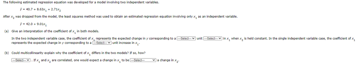 The following estimated regression equation was developed for a model involving two independent variables.
ŷ = 40.7 + 8.63x, + 2.71x,
After x, was dropped from the model, the least squares method was used to obtain an estimated regression equation involving only x, as an independent variable.
ý = 42.0 + 9.01x,
(a) Give an interpretation of the coefficient of x, in both models.
In the two independent variable case, the coefficient of x, represents the expected change in y corresponding to a --Select-- v unit --Select--- v in x, when x, is held constant. In the single independent variable case, the coefficient of x,
represents the expected change in y corresponding to a -Select-v unit increase in x,.
(b) Could multicollinearity explain why the coefficient of x, differs in the two models? If so, how?
--Select--- v. If x, and x, are correlated, one would expect a change in x, to be -Select---
v a change in x,.
