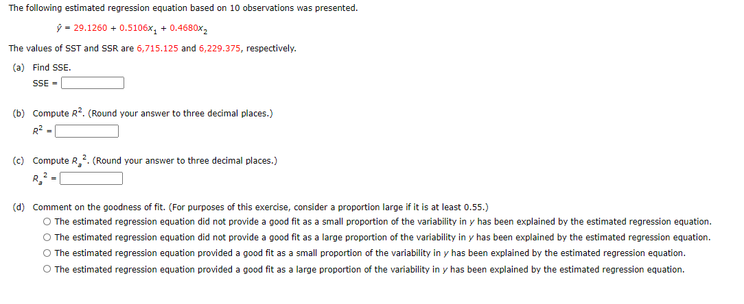 The following estimated regression equation based on 10 observations was presented.
ŷ = 29.1260 + 0.5106x, + 0.4680x2
The values of SST and SSR are 6,715.125 and 6,229.375, respectively.
(a) Find SSE.
SSE =
(b) Compute R?. (Round your answer to three decimal places.)
R2 =
(c) Compute R_2. (Round your answer to three decimal places.)
(d) Comment on the goodness of fit. (For purposes of this exercise, consider a proportion large if it is at least 0.55.)
O The estimated regression equation did not provide a good fit as a small proportion of the variability in y has been explained by the estimated regression equation.
O The estimated regression equation did not provide a good fit as a large proportion of the variability in y has been explained by the estimated regression equation.
O The estimated regression equation provided a good fit as a small proportion of the variability in y has been explained by the estimated regression equation.
O The estimated regression equation provided a good fit as a large proportion of the variability in y has been explained by the estimated regression equation.
