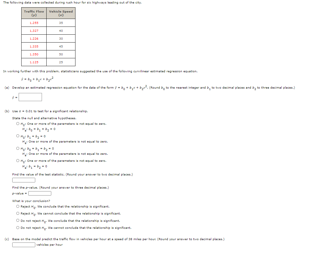 The following data were collected during rush hour for six highways leading out of the city.
Traffic Flow
(y)
Vehicle Speed
(x)
1,255
35
1,327
40
1,226
30
1,335
45
1,350
50
1,125
25
In working further with this problem, statisticians suggested the use of the following curvilinear estimated regression equation.
ý = bo + b,x + bạr2
(a) Develop an estimated regression equation for the data of the form ý = b, + b,x + b,x. (Round b, to the nearest integer and b, to two decimal places and b, to three decimal places.)
(b) Use a = 0.01 to test for a significant relationship.
State the null and alternative hypotheses.
O Hn: One or more of the parameters is not equal to zero.
Hai bo = b1 = b2 = 0
O Ho: bị = b2 = 0
H: One or more of the parameters is not equal to zero.
O Ho: bo = b1 = b2 = 0
H: One or more of the parameters is not equal to zero.
O Hn: One or more of the parameters is not equal to zero.
H: b, = b, = o
Find the value of the test statistic. (Round your answer to two decimal places.)
Find the p-value. (Round your answer to three decimal places.)
p-value =
What is your conclusion?
O Reject Hn. We conclude that the relationship is significant.
O Reject Hn. We cannot conclude that the relationship is significant.
O Do not reject Ho. We conclude that the relationship is significant.
O Do not reject Ho. We cannot conclude that the relationship is significant.
(c) Base on the model predict the traffic flow in vehicles per hour at a speed of 38 miles per hour. (Round your answer to two decimal places.)
vehicles per hour
