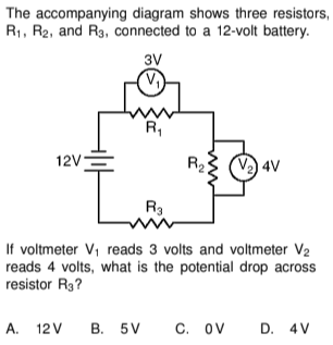 The accompanying diagram shows three resistors,
R₁, R2, and R3, connected to a 12-volt battery.
3V
12V=
L
R₁
R3
R₂5 V₂4V
If voltmeter V₁ reads 3 volts and voltmeter V₂
reads 4 volts, what is the potential drop across
resistor R3?
A. 12V B. 5V C. OV
D. 4 V