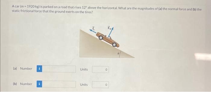 A car (m= 1920 kg) is parked on a road that rises 12° above the horizontal. What are the magnitudes of (a) the normal force and (b) the
static frictional force that the ground exerts on the tires?
(a) Number
(b) Number
Units
Units
O
O