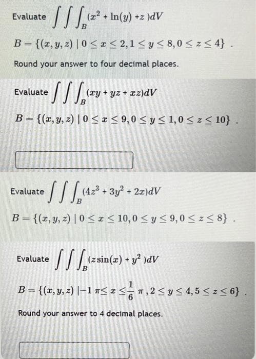 [[[¹²
(x² + In(y) +z )dV
B = {(x, y, z) | 0≤x≤ 2,1 ≤ y ≤ 8,0 ≤ z ≤ 4}.
Round your answer to four decimal places.
Evaluate
₂ (xy + yz + xz)dV
B = {(x, y, z) |0 ≤x≤9,0 ≤ y ≤ 1,0 ≤ z ≤ 10}.
Evaluate
[[[₁₁²
B = {(x, y, z) | 0≤x≤ 10,0 ≤ y ≤ 9,0 ≤ z≤ 8}.
Evaluate
Evaluate
(42³+ 3y2 + 2x)dV
=
(z sin(x) + y² )dV
{(x, y, z) |−1 n≤ x ≤ ¹r, 2 ≤ y ≤ 4,5 ≤ z≤ 6}.
Round your answer to 4 decimal places.