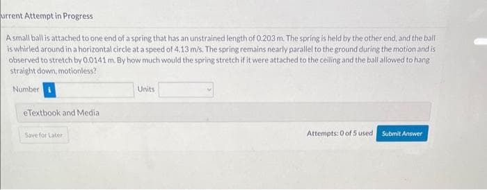 urrent Attempt in Progress
A small ball is attached to one end of a spring that has an unstrained length of 0.203 m. The spring is held by the other end, and the ball
is whirled around in a horizontal circle at a speed of 4.13 m/s. The spring remains nearly parallel to the ground during the motion and is
observed to stretch by 0.0141 m. By how much would the spring stretch if it were attached to the ceiling and the ball allowed to hang
straight down, motionless?
Number
eTextbook and Media
Save for Later
Units
Attempts: 0 of 5 used
Submit Answer