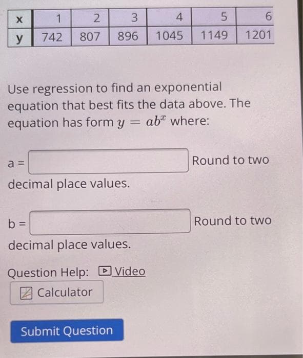 X
y
1
742
a =
2
3
896
807
decimal place values.
Use regression to find an exponential
equation that best fits the data above. The
equation has form y = ab where:
b =
decimal place values.
Question Help: Video
Calculator
4
1045
Submit Question
5
1149
6
1201
Round to two
Round to two