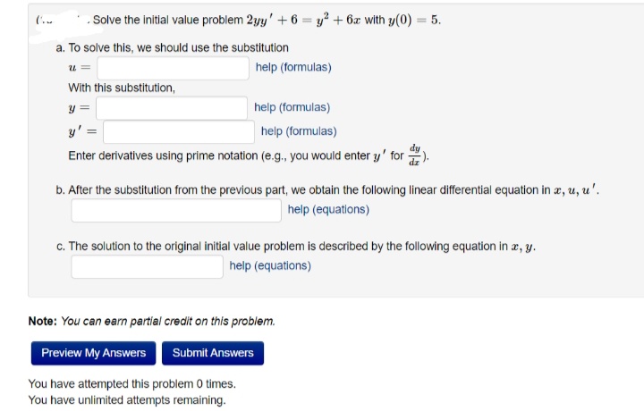 Solve the initial value problem 2yy' + 6 = y² + 6x with y(0)
a. To solve this, we should use the substitution
u
With this substitution,
y =
help (formulas)
y' =
help (formulas)
Enter derivatives using prime notation (e.g., you would enter y' for
help (formulas)
5.
b. After the substitution from the previous part, we obtain the following linear differential equation in a, u, u'.
help (equations)
c. The solution to the original initial value problem is described by the following equation in x, y.
help (equations)
Note: You can earn partial credit on this problem.
Preview My Answers Submit Answers
You have attempted this problem 0 times.
You have unlimited attempts remaining.