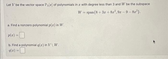 Let V be the vector space P3[2] of polynomials in z with degree less than 3 and W be the subspace
W = span{8 + 3x + 8x²,9x-9-8x²}.
a. Find a nonzero polynomial p(x) in W.
p(x) =
b. Find a polynomial g(x) in V \ W.
q(z)
=