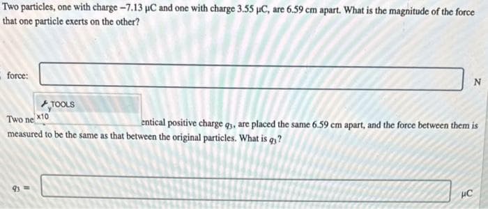 Two particles, one with charge -7.13 µC and one with charge 3.55 µC, are 6.59 cm apart. What is the magnitude of the force
that one particle exerts on the other?
force:
TOOLS
93===
Two ne x10
entical positive charge qs, are placed the same 6.59 cm apart, and the force between them is
measured to be the same as that between the original particles. What is q?
N
HC