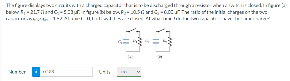 The figure displays two circuits with a charged capacitor that is to be discharged through a resistor when a switch is closed. In figure (a)
below, R₁ = 21.7 Q and C₁ = 5.08 µF. In figure (b) below, R₂ = 10.5 Q and C₂ = 8.00 μF. The ratio of the initial charges on the two
capacitors is 902/901 = 1.82. At time t = 0, both switches are closed. At what time t do the two capacitors have the same charge?
Number
i 0.188
Units
00
ms
(a)
(b)