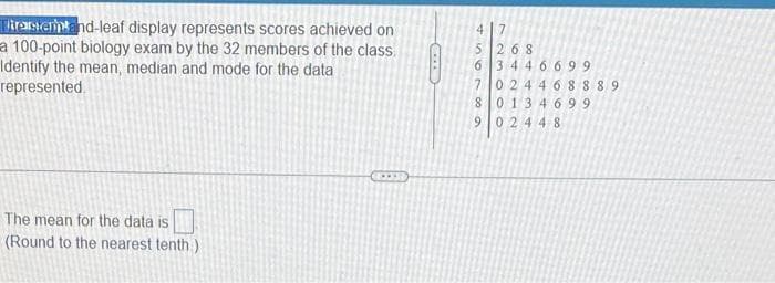 Tirasientand-leaf display represents scores achieved on
a 100-point biology exam by the 32 members of the class.
Identify the mean, median and mode for the data
represented
The mean for the data is
(Round to the nearest tenth )
7
5268
6 3446699
024468889
80134699
902448