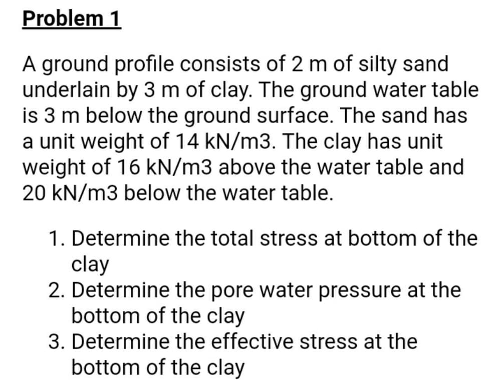 Problem 1
A ground profile consists of 2 m of silty sand
underlain by 3 m of clay. The ground water table
is 3 m below the ground surface. The sand has
a unit weight of 14 kN/m3. The clay has unit
weight of 16 kN/m3 above the water table and
20 kN/m3 below the water table.
1. Determine the total stress at bottom of the
clay
2. Determine the pore water pressure at the
bottom of the clay
3. Determine the effective stress at the
bottom of the clay
