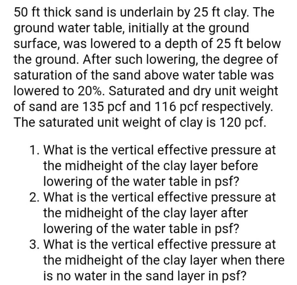 50 ft thick sand is underlain by 25 ft clay. The
ground water table, initially at the ground
surface, was lowered to a depth of 25 ft below
the ground. After such lowering, the degree of
saturation of the sand above water table was
lowered to 20%. Saturated and dry unit weight
of sand are 135 pcf and 116 pcf respectively.
The saturated unit weight of clay is 120 pcf.
1. What is the vertical effective pressure at
the midheight of the clay layer before
lowering of the water table in psf?
2. What is the vertical effective pressure at
the midheight of the clay layer after
lowering of the water table in psf?
3. What is the vertical effective pressure at
the midheight of the clay layer when there
is no water in the sand layer in psf?
