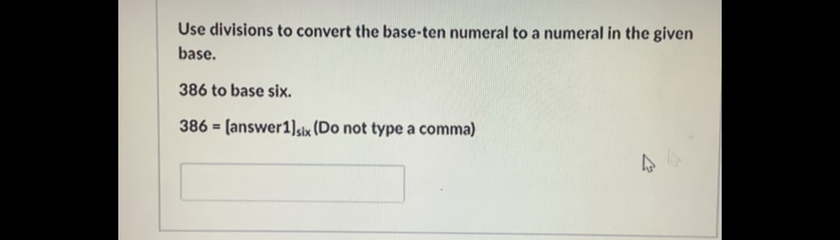 Use divisions to convert the base-ten numeral to a numeral in the given
base.
386 to base six.
386 = [answer1)]six (Do not type a comma)
%3D
