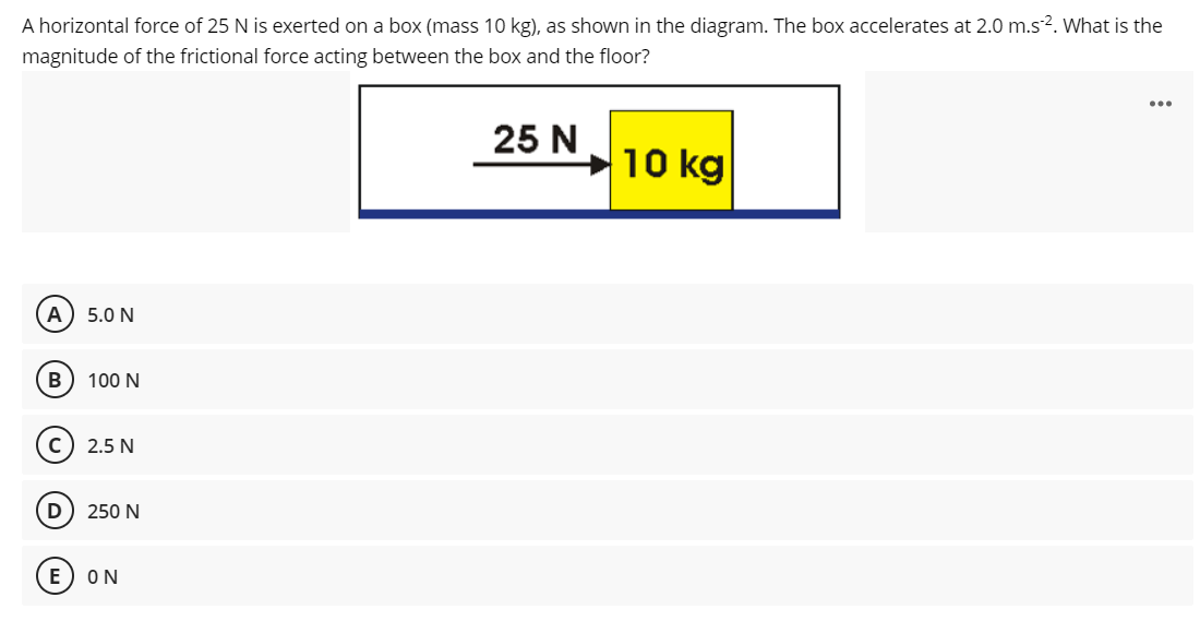 A horizontal force of 25 N is exerted on a box (mass 10 kg), as shown in the diagram. The box accelerates at 2.0 m.s2. What is the
magnitude of the frictional force acting between the box and the floor?
...
25 N
10 kg
A) 5.0 N
B
100 N
2.5 N
250 N
E
ON
