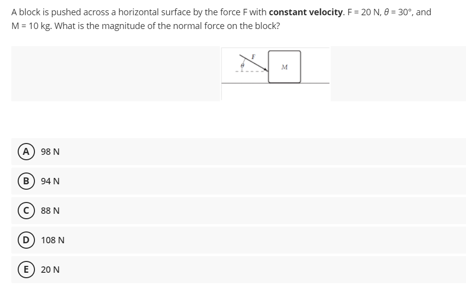 A block is pushed across a horizontal surface by the force F with constant velocity. F= 20 N, 0 = 30°, and
M = 10 kg. What is the magnitude of the normal force on the block?
M
(A) 98 N
B) 94 N
c) 88 N
D
108 N
E
20 N
