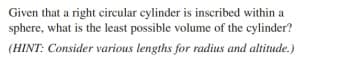 Given that a right cireular cylinder is inscribed within a
sphere, what is the least possible volume of the cylinder?
(HINT: Consider various lengths for radius and altitude.)
