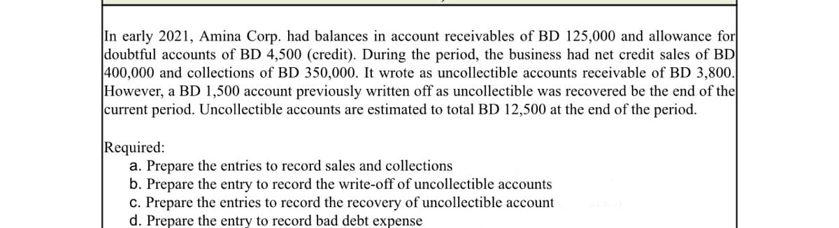 In early 2021, Amina Corp. had balances in account receivables of BD 125,000 and allowance for
doubtful accounts of BD 4,500 (credit). During the period, the business had net credit sales of BD
400,000 and collections of BD 350,000. It wrote as uncollectible accounts receivable of BD 3,800.
However, a BD 1,500 account previously written off as uncollectible was recovered be the end of the
current period. Uncollectible accounts are estimated to total BD 12,500 at the end of the period.
Required:
a. Prepare the entries to record sales and collections
b. Prepare the entry to record the write-off of uncollectible accounts
c. Prepare the entries to record the recovery of uncollectible account
d. Prepare the entry to record bad debt expense
